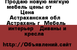 Продаю новую мягкую мебель цены от 9.800 › Цена ­ 9 800 - Астраханская обл., Астрахань г. Мебель, интерьер » Диваны и кресла   